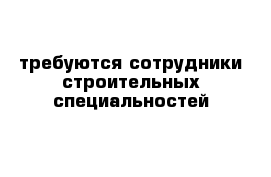 требуются сотрудники строительных специальностей